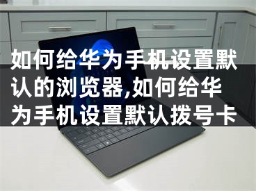 如何给华为手机设置默认的浏览器,如何给华为手机设置默认拨号卡