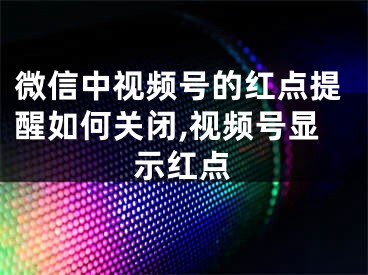 微信中视频号的红点提醒如何关闭,视频号显示红点
