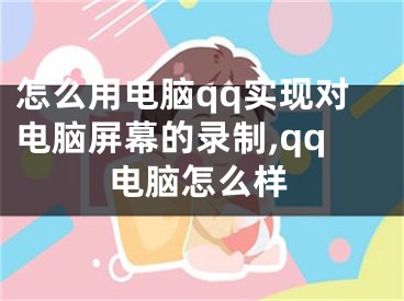 怎么用电脑qq实现对电脑屏幕的录制,qq电脑怎么样