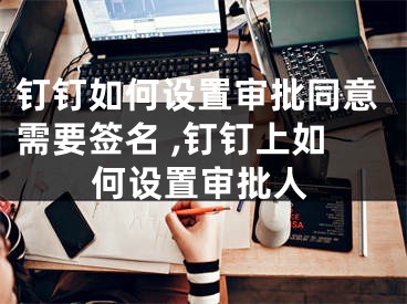钉钉如何设置审批同意需要签名 ,钉钉上如何设置审批人