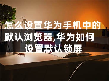 怎么设置华为手机中的默认浏览器,华为如何设置默认锁屏