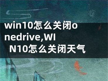 win10怎么关闭onedrive,WIN10怎么关闭天气
