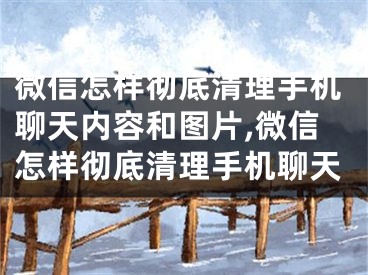 微信怎样彻底清理手机聊天内容和图片,微信怎样彻底清理手机聊天