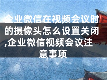 企业微信在视频会议时的摄像头怎么设置关闭,企业微信视频会议注意事项