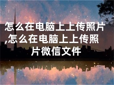 怎么在电脑上上传照片,怎么在电脑上上传照片微信文件