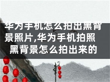 华为手机怎么拍出黑背景照片,华为手机拍照黑背景怎么拍出来的