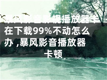 暴风影音影视播放器卡在下载99%不动怎么办 ,暴风影音播放器卡顿