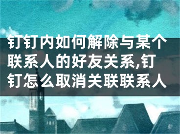 钉钉内如何解除与某个联系人的好友关系,钉钉怎么取消关联联系人