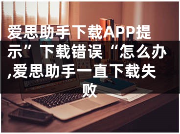 爱思助手下载APP提示”下载错误“怎么办,爱思助手一直下载失败