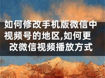 如何修改手机版微信中视频号的地区,如何更改微信视频播放方式