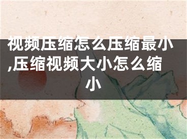 视频压缩怎么压缩最小,压缩视频大小怎么缩小