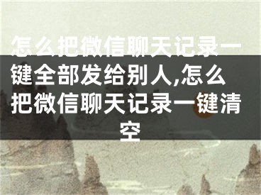 怎么把微信聊天记录一键全部发给别人,怎么把微信聊天记录一键清空