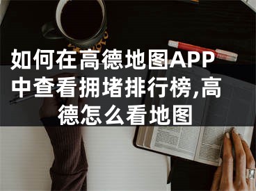 如何在高德地图APP中查看拥堵排行榜,高德怎么看地图