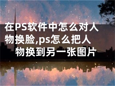 在PS软件中怎么对人物换脸,ps怎么把人物换到另一张图片