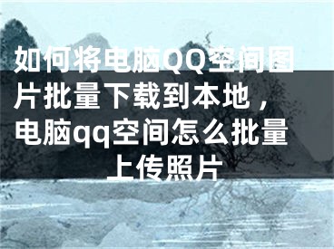 如何将电脑QQ空间图片批量下载到本地 ,电脑qq空间怎么批量上传照片