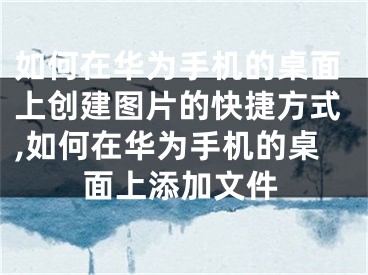 如何在华为手机的桌面上创建图片的快捷方式,如何在华为手机的桌面上添加文件