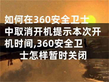 如何在360安全卫士中取消开机提示本次开机时间,360安全卫士怎样暂时关闭