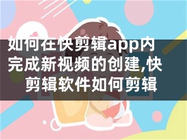 如何在快剪辑app内完成新视频的创建,快剪辑软件如何剪辑