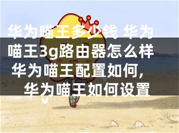 华为喵王多少钱 华为喵王3g路由器怎么样 华为喵王配置如何,华为喵王如何设置