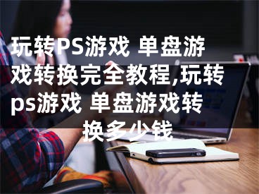 玩转PS游戏 单盘游戏转换完全教程,玩转ps游戏 单盘游戏转换多少钱