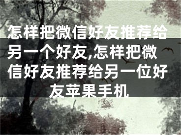 怎样把微信好友推荐给另一个好友,怎样把微信好友推荐给另一位好友苹果手机