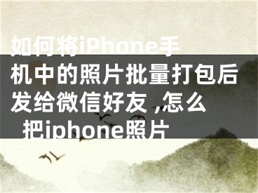 如何将iPhone手机中的照片批量打包后发给微信好友 ,怎么把iphone照片