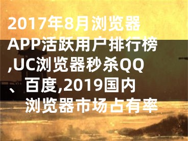 2017年8月浏览器APP活跃用户排行榜,UC浏览器秒杀QQ、百度,2019国内浏览器市场占有率