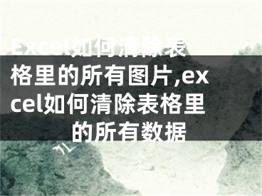 Excel如何清除表格里的所有图片,excel如何清除表格里的所有数据