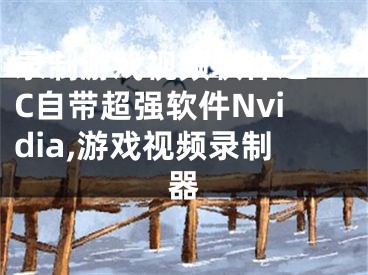 录制游戏视频软件之PC自带超强软件Nvidia,游戏视频录制器