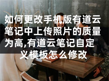 如何更改手机版有道云笔记中上传照片的质量为高,有道云笔记自定义模板怎么修改