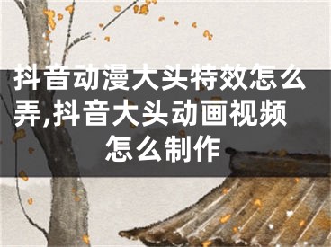 抖音动漫大头特效怎么弄,抖音大头动画视频怎么制作