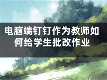 电脑端钉钉作为教师如何给学生批改作业