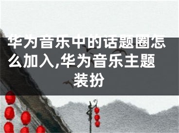 华为音乐中的话题圈怎么加入,华为音乐主题装扮