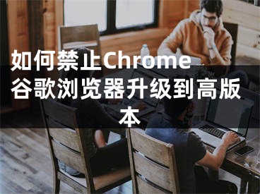 如何禁止Chrome谷歌浏览器升级到高版本