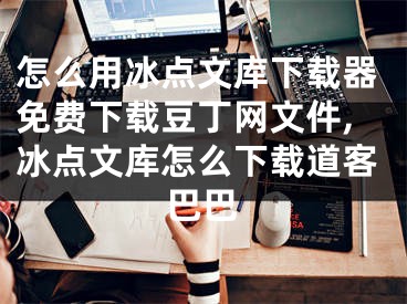 怎么用冰点文库下载器免费下载豆丁网文件,冰点文库怎么下载道客巴巴