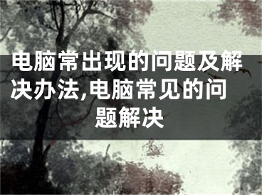 电脑常出现的问题及解决办法,电脑常见的问题解决