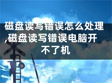 磁盘读写错误怎么处理,磁盘读写错误电脑开不了机