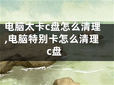 电脑太卡c盘怎么清理,电脑特别卡怎么清理c盘