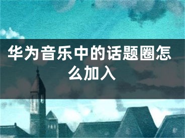 华为音乐中的话题圈怎么加入