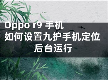 Oppo r9 手机如何设置九护手机定位后台运行