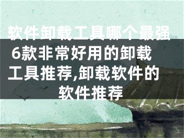 软件卸载工具哪个最强 6款非常好用的卸载工具推荐,卸载软件的软件推荐