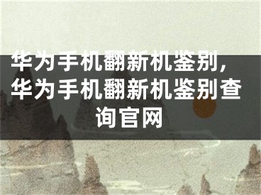 华为手机翻新机鉴别,华为手机翻新机鉴别查询官网