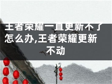 王者荣耀一直更新不了怎么办,王者荣耀更新不动