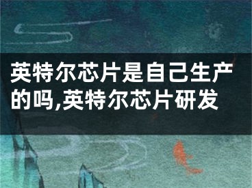 英特尔芯片是自己生产的吗,英特尔芯片研发