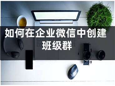 如何在企业微信中创建班级群