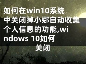 如何在win10系统中关闭掉小娜自动收集个人信息的功能,windows 10如何关闭