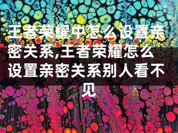 王者荣耀中怎么设置亲密关系,王者荣耀怎么设置亲密关系别人看不见