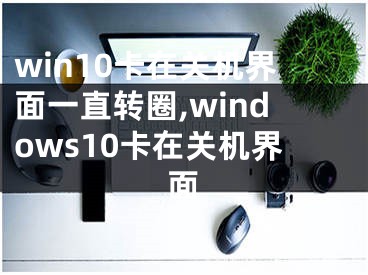 win10卡在关机界面一直转圈,windows10卡在关机界面