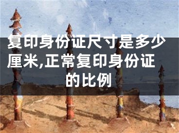 复印身份证尺寸是多少厘米,正常复印身份证的比例