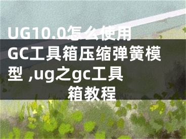 UG10.0怎么使用GC工具箱压缩弹簧模型 ,ug之gc工具箱教程
